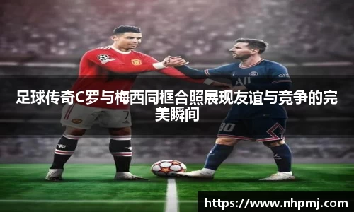 足球传奇C罗与梅西同框合照展现友谊与竞争的完美瞬间