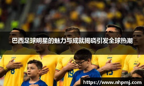 巴西足球明星的魅力与成就揭晓引发全球热潮